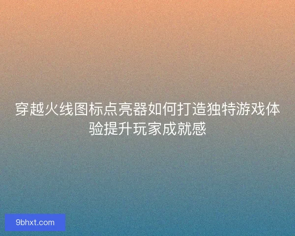 穿越火线图标点亮器如何打造独特游戏体验提升玩家成就感