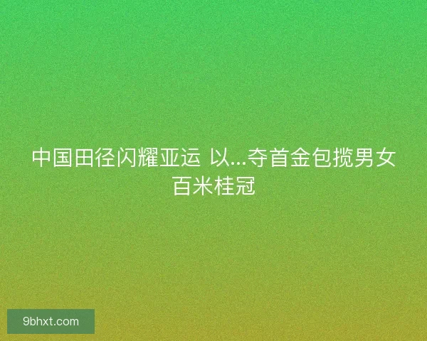 中国田径闪耀亚运 以...夺首金包揽男女百米桂冠