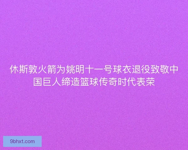 休斯敦火箭为姚明十一号球衣退役致敬中国巨人缔造篮球传奇时代表荣
