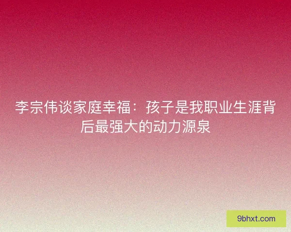 李宗伟谈家庭幸福：孩子是我职业生涯背后最强大的动力源泉
