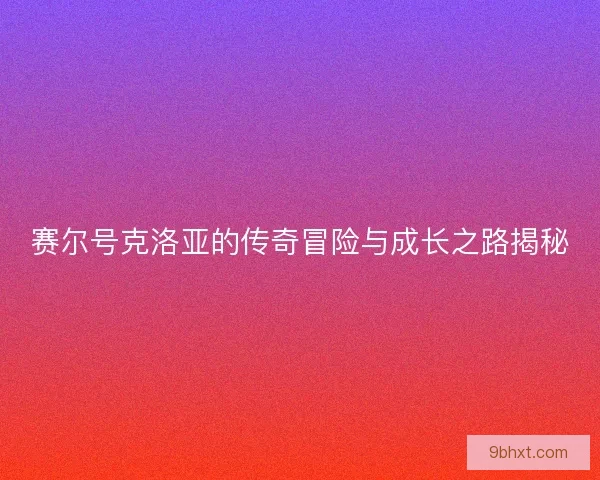 赛尔号克洛亚的传奇冒险与成长之路揭秘