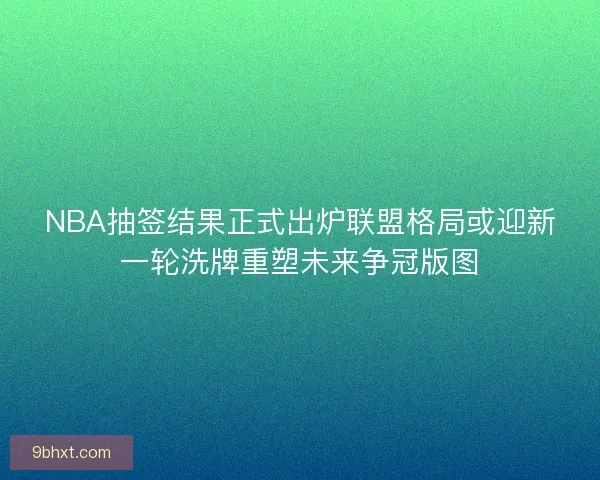 NBA抽签结果正式出炉联盟格局或迎新一轮洗牌重塑未来争冠版图