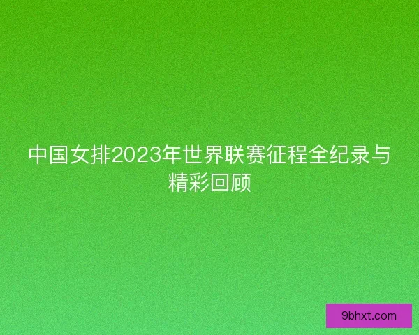 中国女排2023年世界联赛征程全纪录与精彩回顾