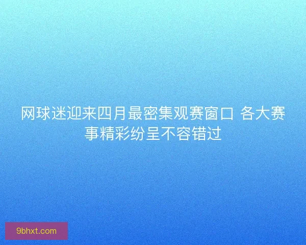 网球迷迎来四月最密集观赛窗口 各大赛事精彩纷呈不容错过