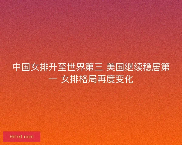 中国女排升至世界第三 美国继续稳居第一 女排格局再度变化