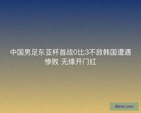 中国男足东亚杯首战0比3不敌韩国遭遇惨败 无缘开门红