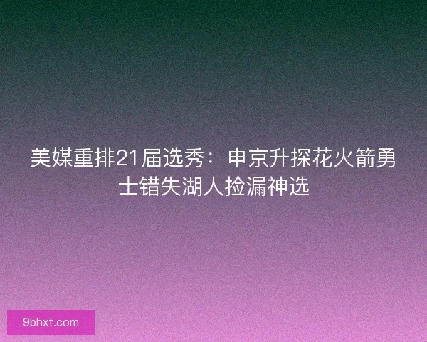 美媒重排21届选秀：申京升探花火箭勇士错失湖人捡漏神选