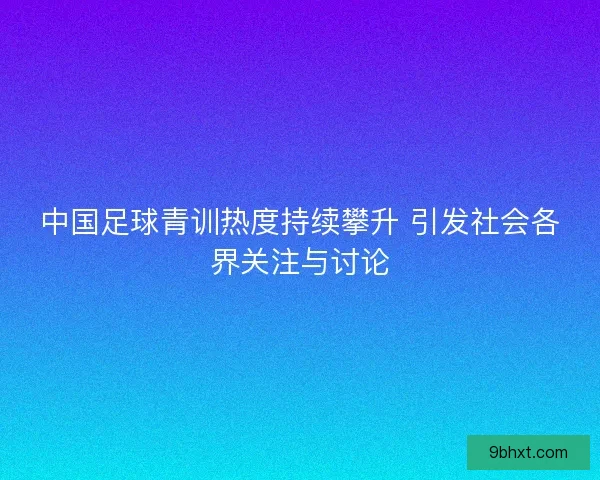 中国足球青训热度持续攀升 引发社会各界关注与讨论