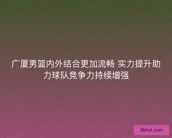 广厦男篮内外结合更加流畅 实力提升助力球队竞争力持续增强