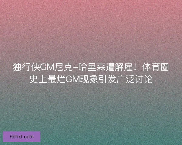 独行侠GM尼克-哈里森遭解雇！体育圈史上最烂GM现象引发广泛讨论