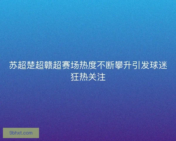 苏超楚超赣超赛场热度不断攀升引发球迷狂热关注