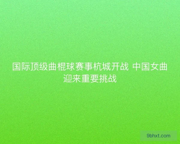 国际顶级曲棍球赛事杭城开战 中国女曲迎来重要挑战