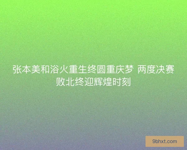 张本美和浴火重生终圆重庆梦 两度决赛败北终迎辉煌时刻