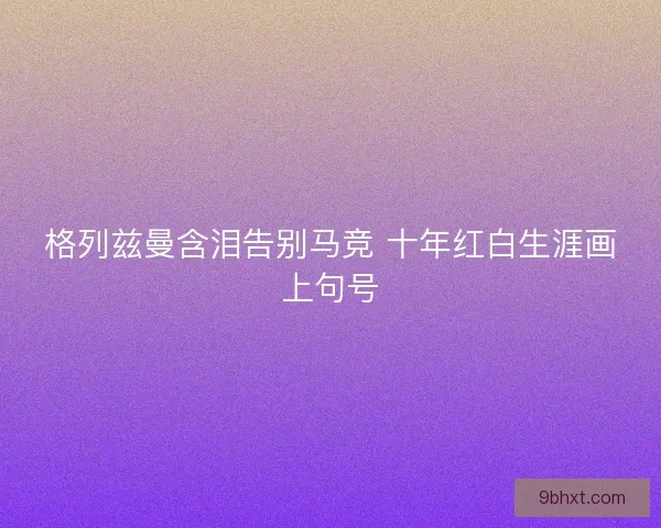 格列兹曼含泪告别马竞 十年红白生涯画上句号