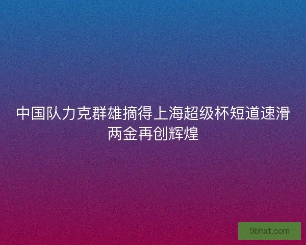 中国队力克群雄摘得上海超级杯短道速滑两金再创辉煌