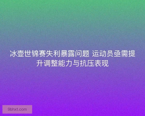 冰壶世锦赛失利暴露问题 运动员亟需提升调整能力与抗压表现