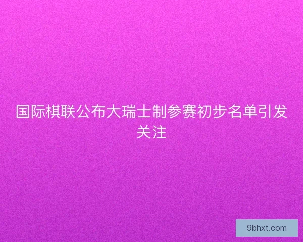 国际棋联公布大瑞士制参赛初步名单引发关注