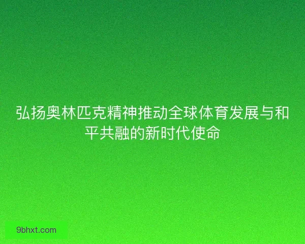 弘扬奥林匹克精神推动全球体育发展与和平共融的新时代使命