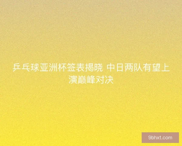 乒乓球亚洲杯签表揭晓 中日两队有望上演巅峰对决
