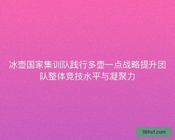 冰壶国家集训队践行多壶一点战略提升团队整体竞技水平与凝聚力
