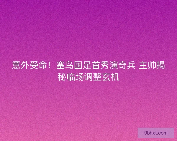 意外受命！塞鸟国足首秀演奇兵 主帅揭秘临场调整玄机